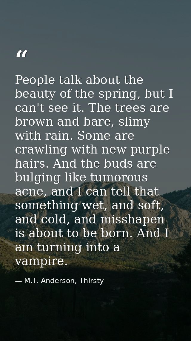 People talk about the beauty of the spring, but I can't see it. The trees are brown and bare, slimy with rain. Some are  — M.T. Anderson, Thirsty