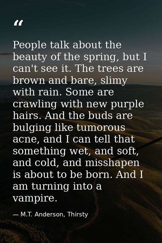 People talk about the beauty of the spring, but I can't see it. The trees are brown and bare, slimy with rain. Some are  — M.T. Anderson, Thirsty