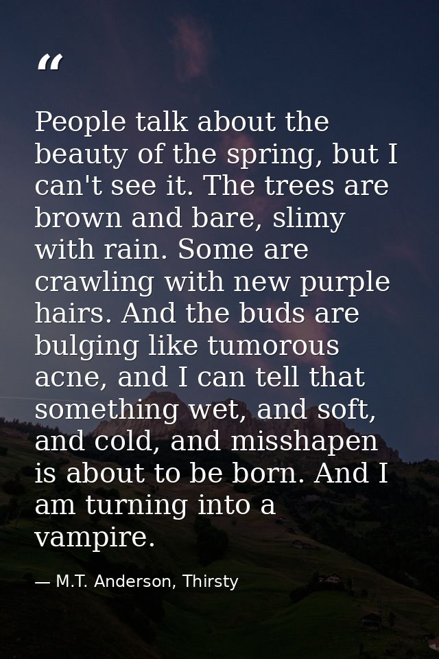 People talk about the beauty of the spring, but I can't see it. The trees are brown and bare, slimy with rain. Some are  — M.T. Anderson, Thirsty
