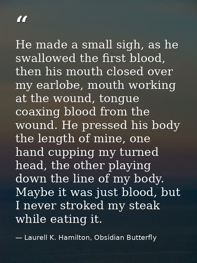 He made a small sigh, as he swallowed the first blood, then his mouth closed over my earlobe, mouth working at the wound — Laurell K. Hamilton, Obsidian Butterfly