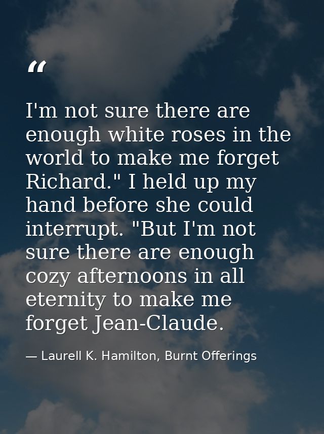 I'm not sure there are enough white roses in the world to make me forget Richard." I held up my hand before she could in — Laurell K. Hamilton, Burnt Offerings
