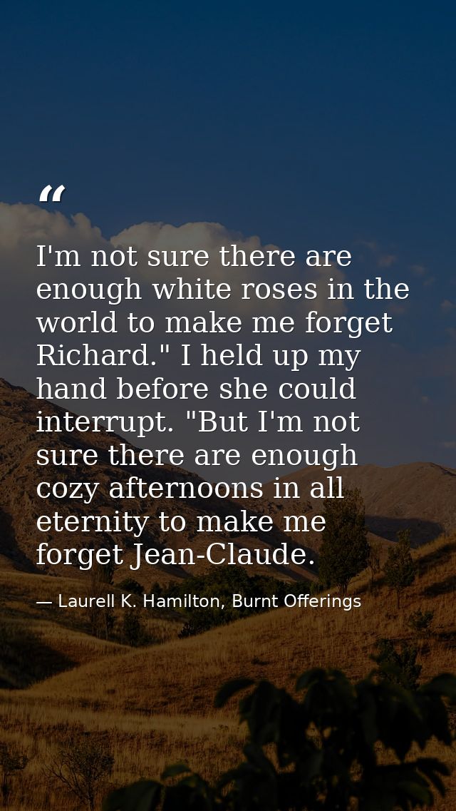I'm not sure there are enough white roses in the world to make me forget Richard." I held up my hand before she could in — Laurell K. Hamilton, Burnt Offerings
