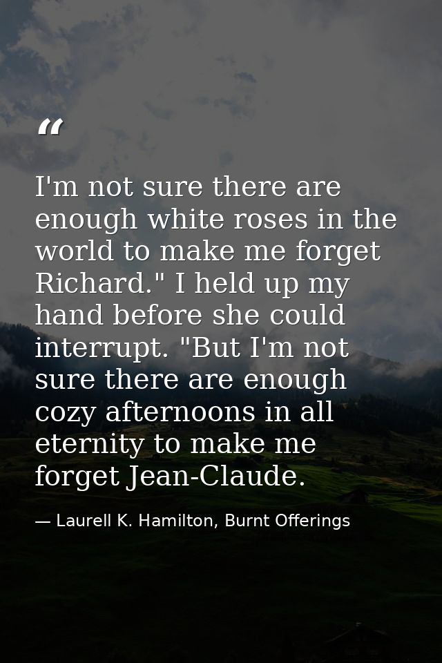 I'm not sure there are enough white roses in the world to make me forget Richard." I held up my hand before she could in — Laurell K. Hamilton, Burnt Offerings
