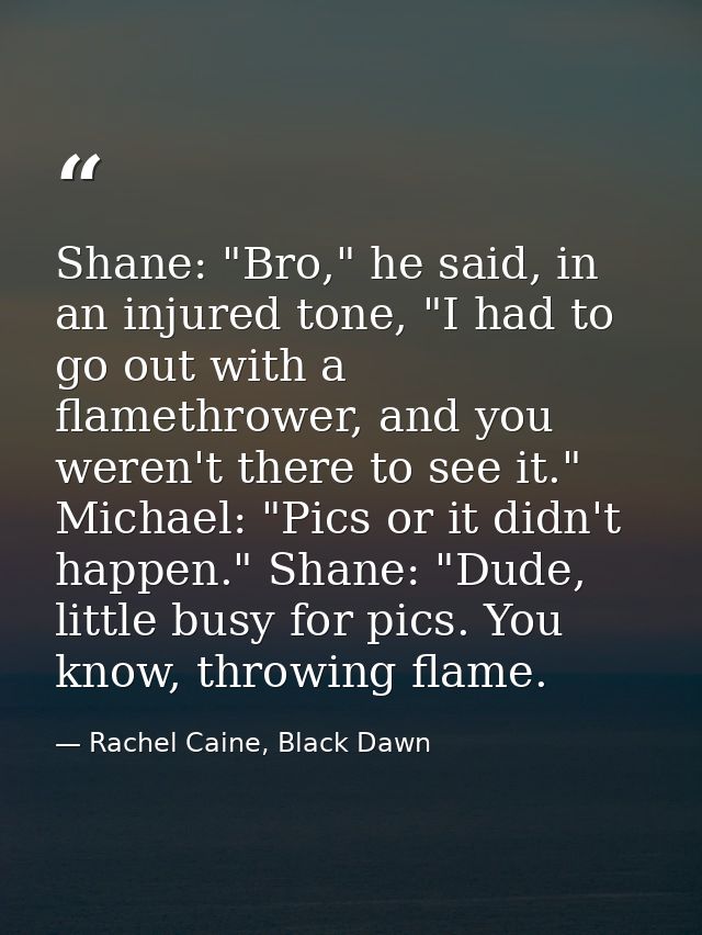 Shane: "Bro," he said, in an injured tone, "I had to go out with a flamethrower, and you weren't there to see it." Micha — Rachel Caine, Black Dawn