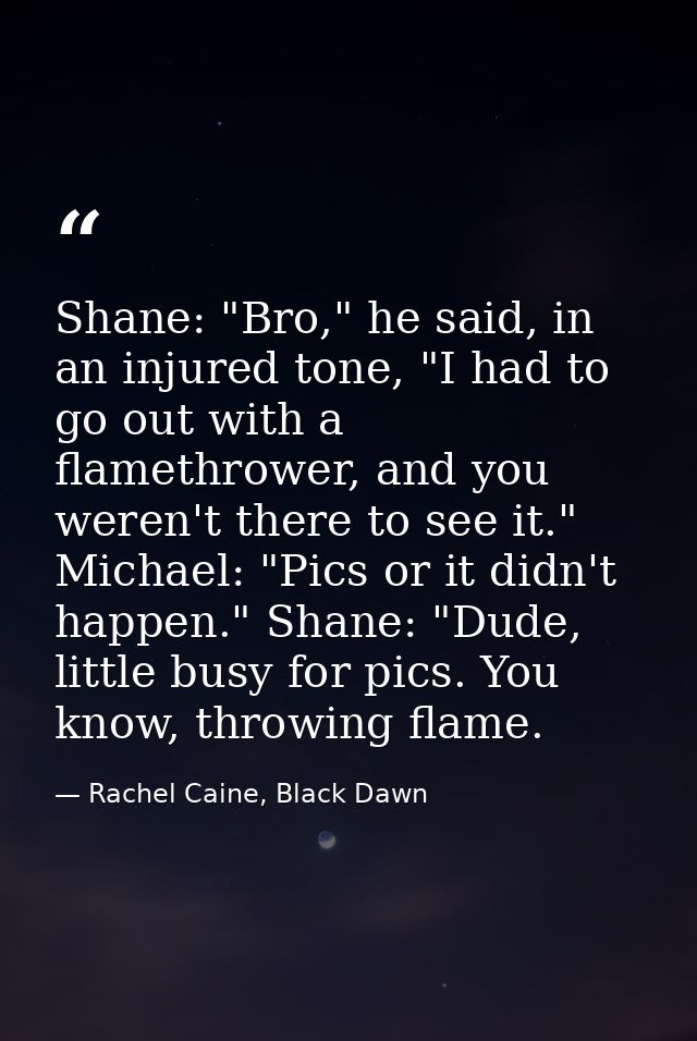Shane: "Bro," he said, in an injured tone, "I had to go out with a flamethrower, and you weren't there to see it." Micha — Rachel Caine, Black Dawn
