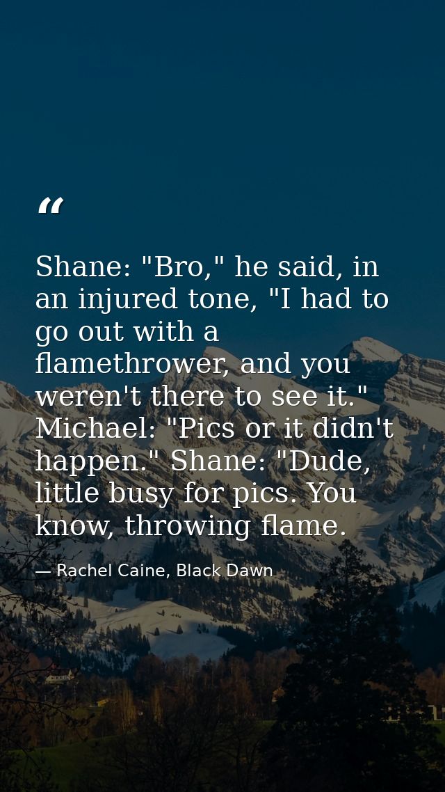 Shane: "Bro," he said, in an injured tone, "I had to go out with a flamethrower, and you weren't there to see it." Micha — Rachel Caine, Black Dawn