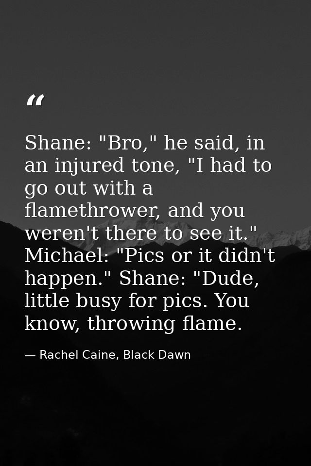 Shane: "Bro," he said, in an injured tone, "I had to go out with a flamethrower, and you weren't there to see it." Micha — Rachel Caine, Black Dawn
