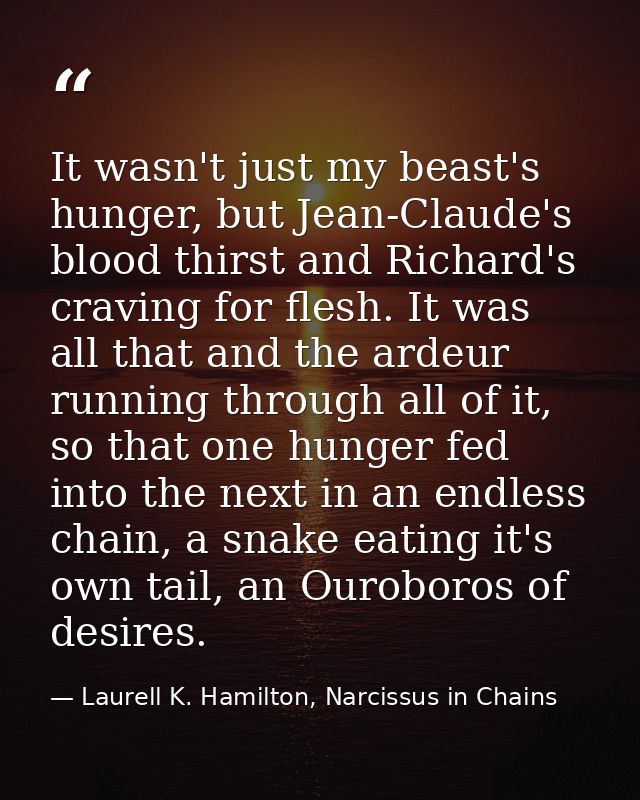 It wasn't just my beast's hunger, but Jean-Claude's blood thirst and Richard's craving for flesh. It was all that and th — Laurell K. Hamilton, Narcissus in Chains