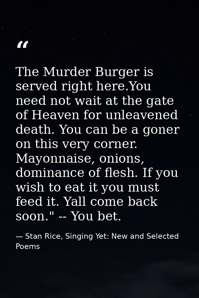The Murder Burger is served right here.You need not wait at the gate of Heaven for unleavened death. You can be a goner  — Stan Rice, Singing Yet: New and Selected Poems