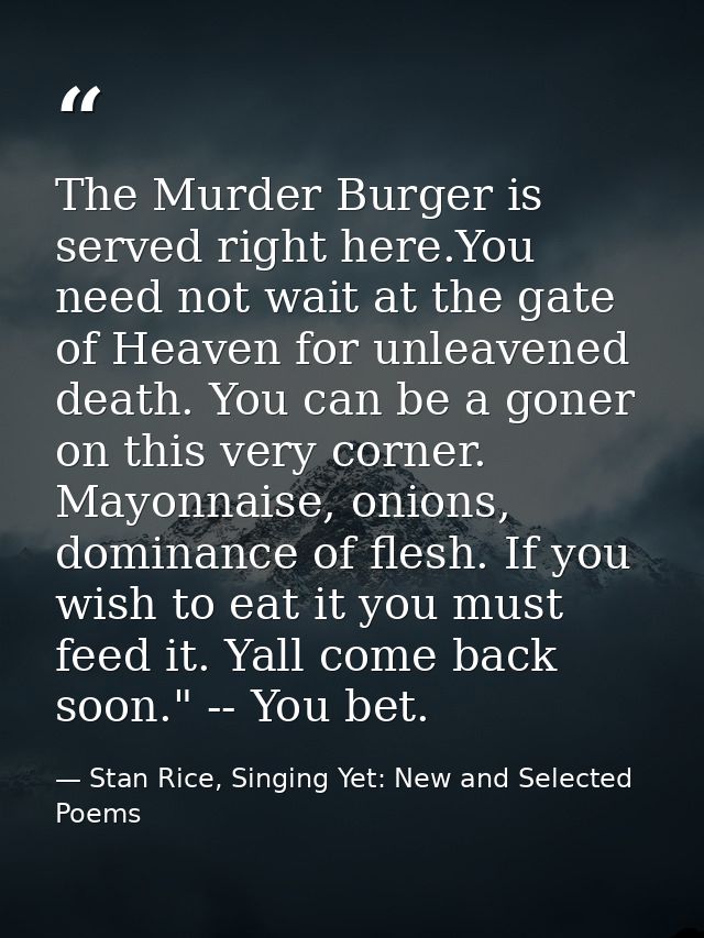 The Murder Burger is served right here.You need not wait at the gate of Heaven for unleavened death. You can be a goner  — Stan Rice, Singing Yet: New and Selected Poems