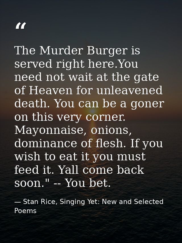 The Murder Burger is served right here.You need not wait at the gate of Heaven for unleavened death. You can be a goner  — Stan Rice, Singing Yet: New and Selected Poems