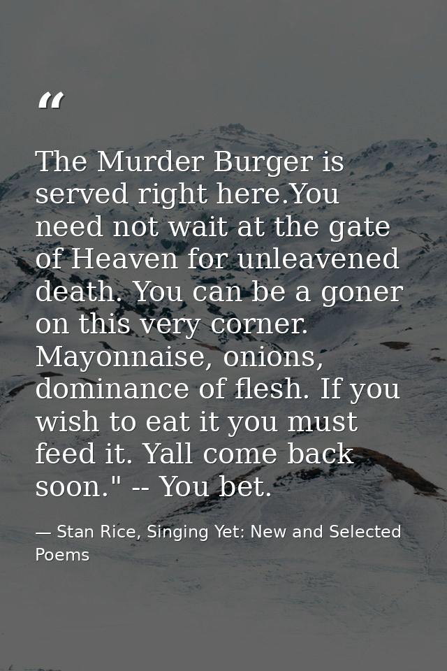 The Murder Burger is served right here.You need not wait at the gate of Heaven for unleavened death. You can be a goner  — Stan Rice, Singing Yet: New and Selected Poems