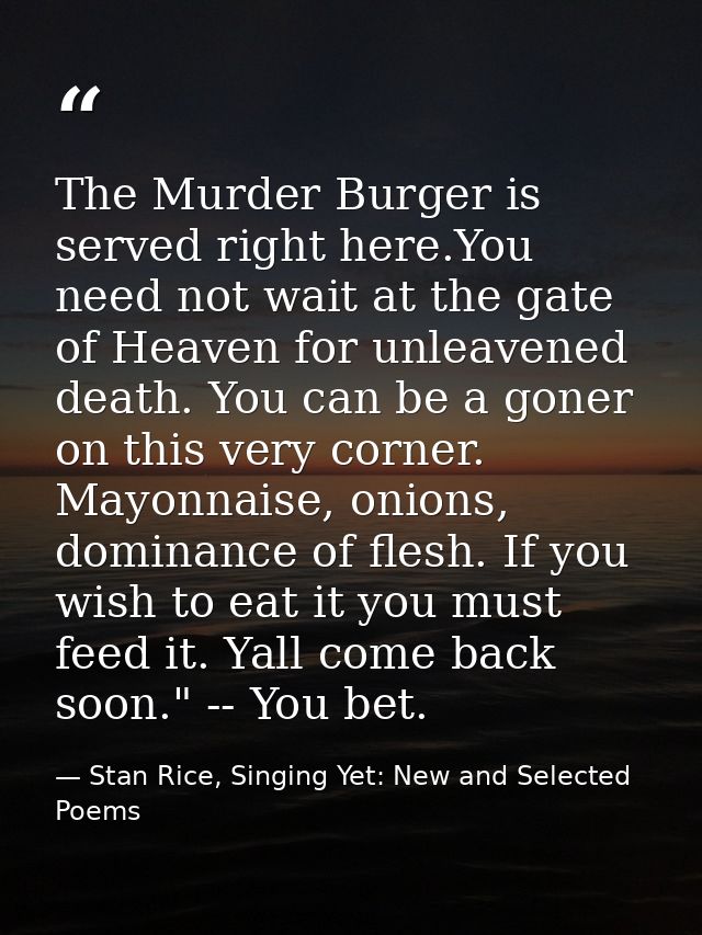 The Murder Burger is served right here.You need not wait at the gate of Heaven for unleavened death. You can be a goner  — Stan Rice, Singing Yet: New and Selected Poems