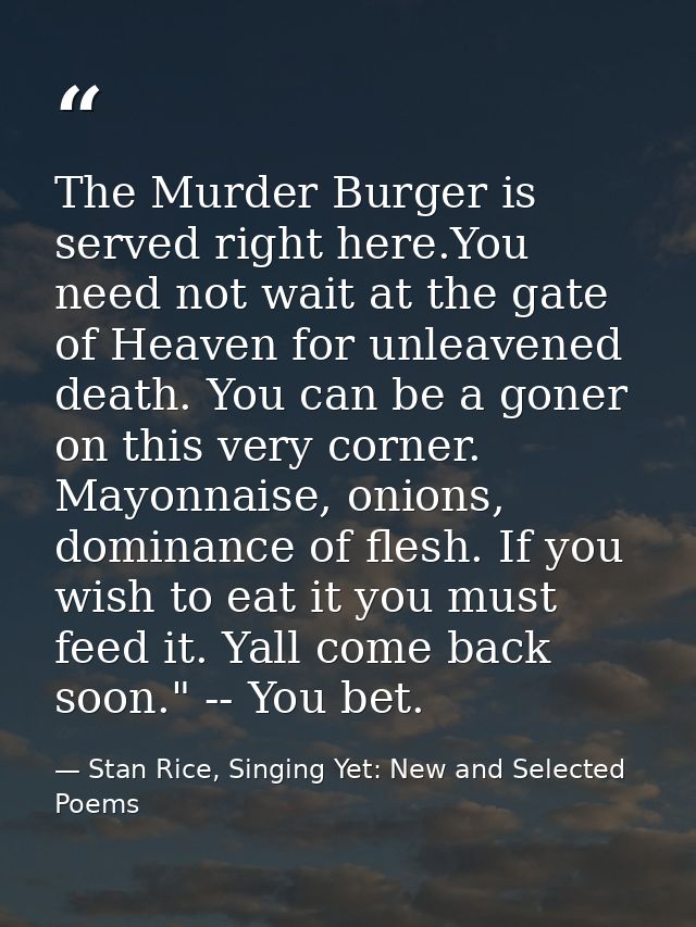 The Murder Burger is served right here.You need not wait at the gate of Heaven for unleavened death. You can be a goner  — Stan Rice, Singing Yet: New and Selected Poems