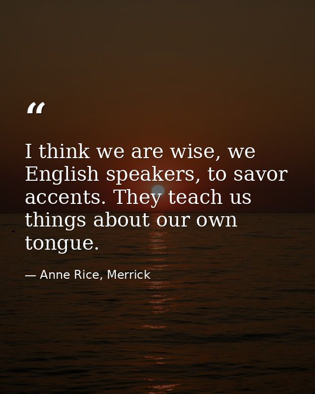 I think we are wise, we English speakers, to savor accents. They teach us things about our own tongue. — Anne Rice, Merrick