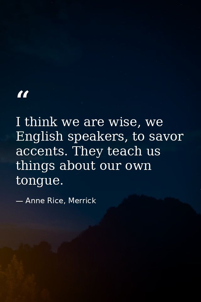 I think we are wise, we English speakers, to savor accents. They teach us things about our own tongue. — Anne Rice, Merrick