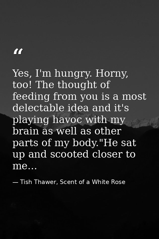 Yes, I'm hungry. Horny, too! The thought of feeding from you is a most delectable idea and it's playing havoc with my br — Tish Thawer, Scent of a White Rose