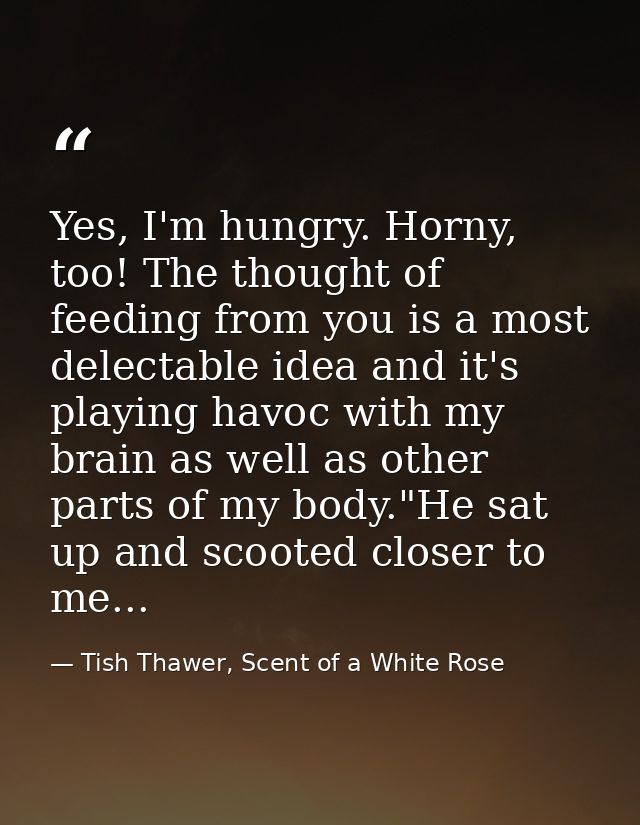 Yes, I'm hungry. Horny, too! The thought of feeding from you is a most delectable idea and it's playing havoc with my br — Tish Thawer, Scent of a White Rose