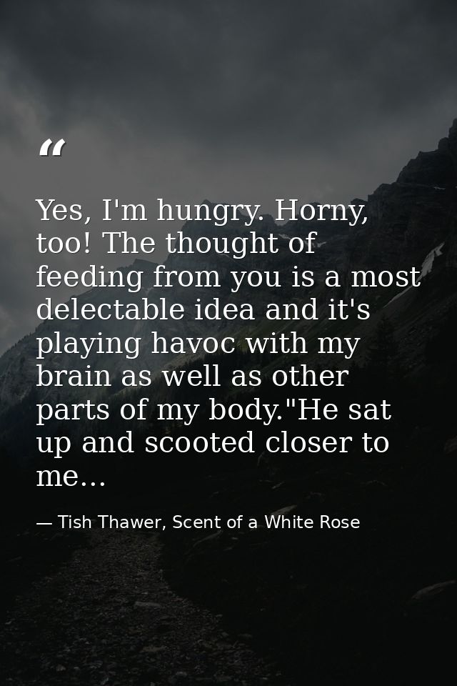 Yes, I'm hungry. Horny, too! The thought of feeding from you is a most delectable idea and it's playing havoc with my br — Tish Thawer, Scent of a White Rose