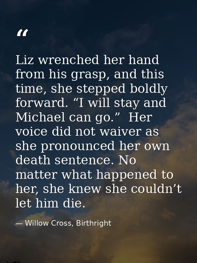 Liz wrenched her hand from his grasp, and this time, she stepped boldly forward. “I will stay and Michael can go.”  Her  — Willow Cross, Birthright