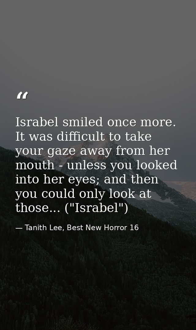 Israbel smiled once more. It was difficult to take your gaze away from her mouth - unless you looked into her eyes; and  — Tanith Lee, Best New Horror 16