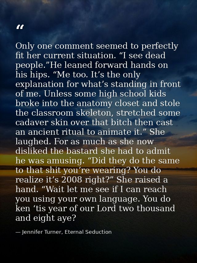 Only one comment seemed to perfectly fit her current situation. “I see dead people.”He leaned forward hands on his hips. — Jennifer Turner, Eternal Seduction