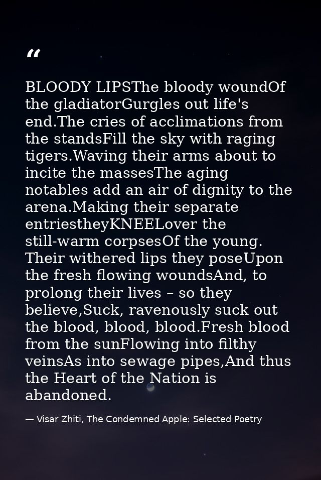 BLOODY LIPSThe bloody woundOf the gladiatorGurgles out life's end.The cries of acclimations from the standsFill the sky  — Visar Zhiti, The Condemned Apple: Selected Poetry