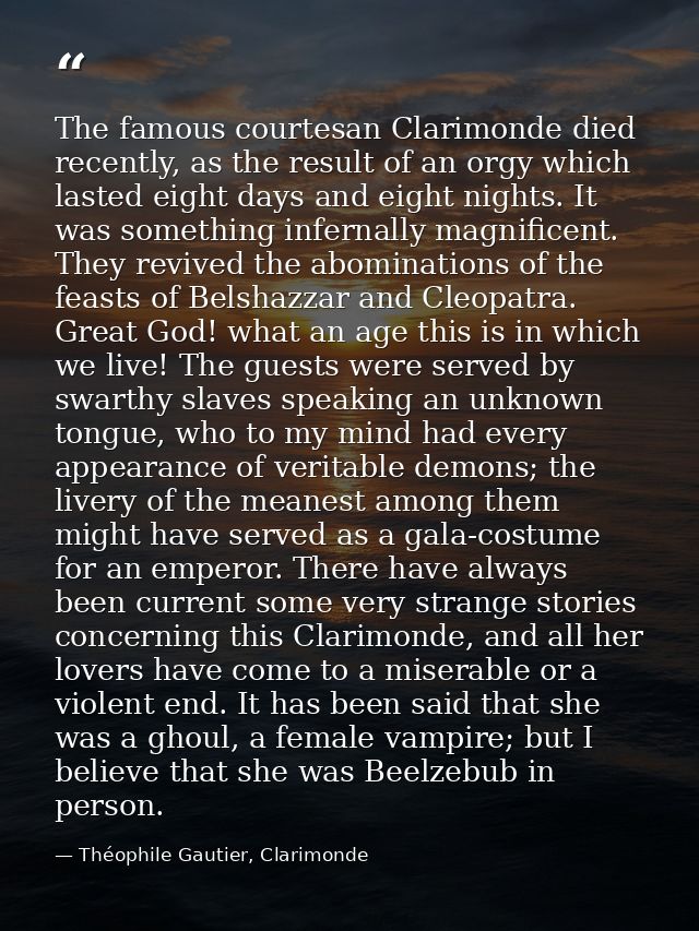 The famous courtesan Clarimonde died recently, as the result of an orgy which lasted eight days and eight nights. It was — Théophile Gautier, Clarimonde