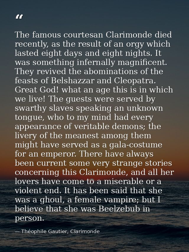 The famous courtesan Clarimonde died recently, as the result of an orgy which lasted eight days and eight nights. It was — Théophile Gautier, Clarimonde