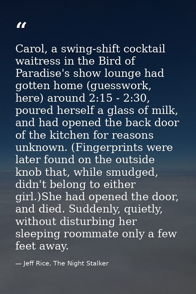 Carol, a swing-shift cocktail waitress in the Bird of Paradise's show lounge had gotten home (guesswork, here) around 2: — Jeff Rice, The Night Stalker