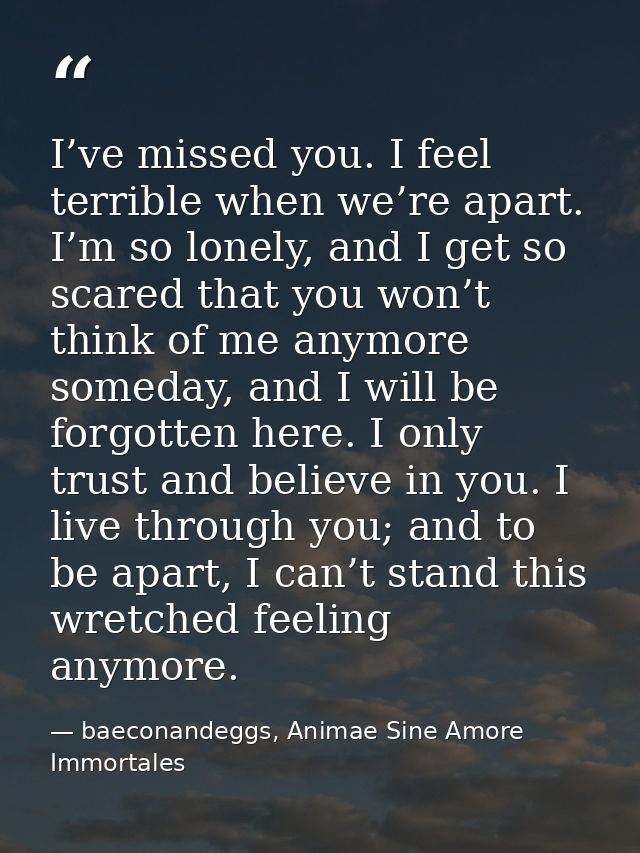 I’ve missed you. I feel terrible when we’re apart. I’m so lonely, and I get so scared that you won’t think of me anymore — baeconandeggs, Animae Sine Amore Immortales
