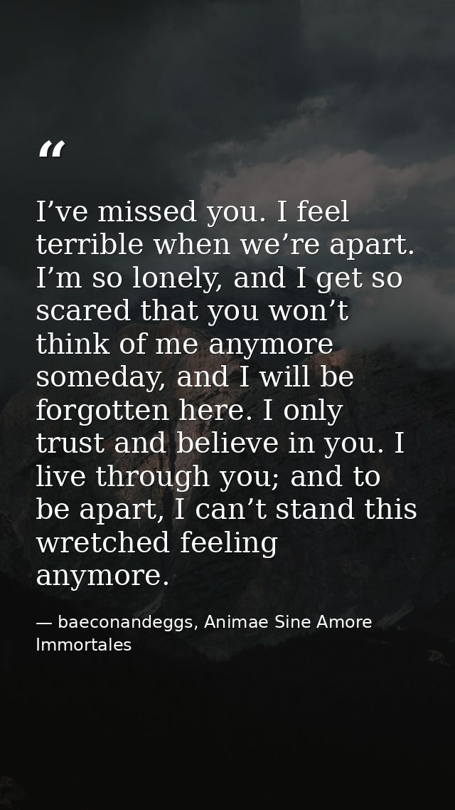 I’ve missed you. I feel terrible when we’re apart. I’m so lonely, and I get so scared that you won’t think of me anymore — baeconandeggs, Animae Sine Amore Immortales