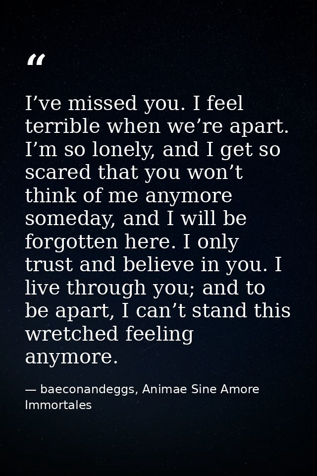 I’ve missed you. I feel terrible when we’re apart. I’m so lonely, and I get so scared that you won’t think of me anymore — baeconandeggs, Animae Sine Amore Immortales