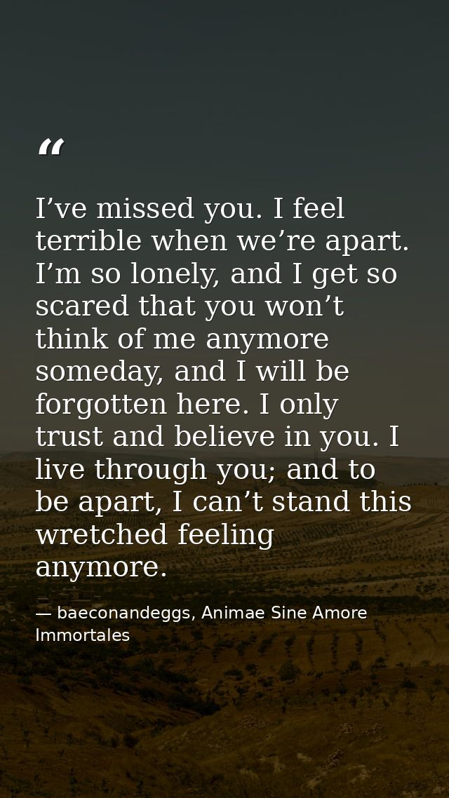 I’ve missed you. I feel terrible when we’re apart. I’m so lonely, and I get so scared that you won’t think of me anymore — baeconandeggs, Animae Sine Amore Immortales