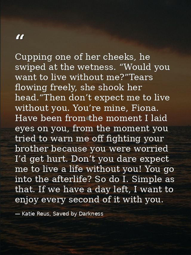Cupping one of her cheeks, he swiped at the wetness. “Would you want to live without me?”Tears flowing freely, she shook — Katie Reus, Saved by Darkness