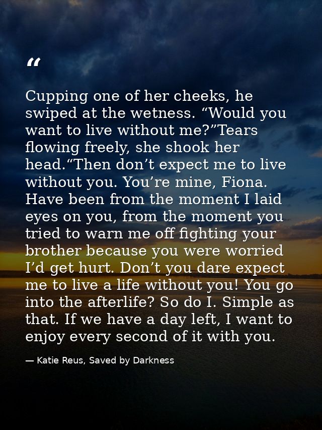Cupping one of her cheeks, he swiped at the wetness. “Would you want to live without me?”Tears flowing freely, she shook — Katie Reus, Saved by Darkness