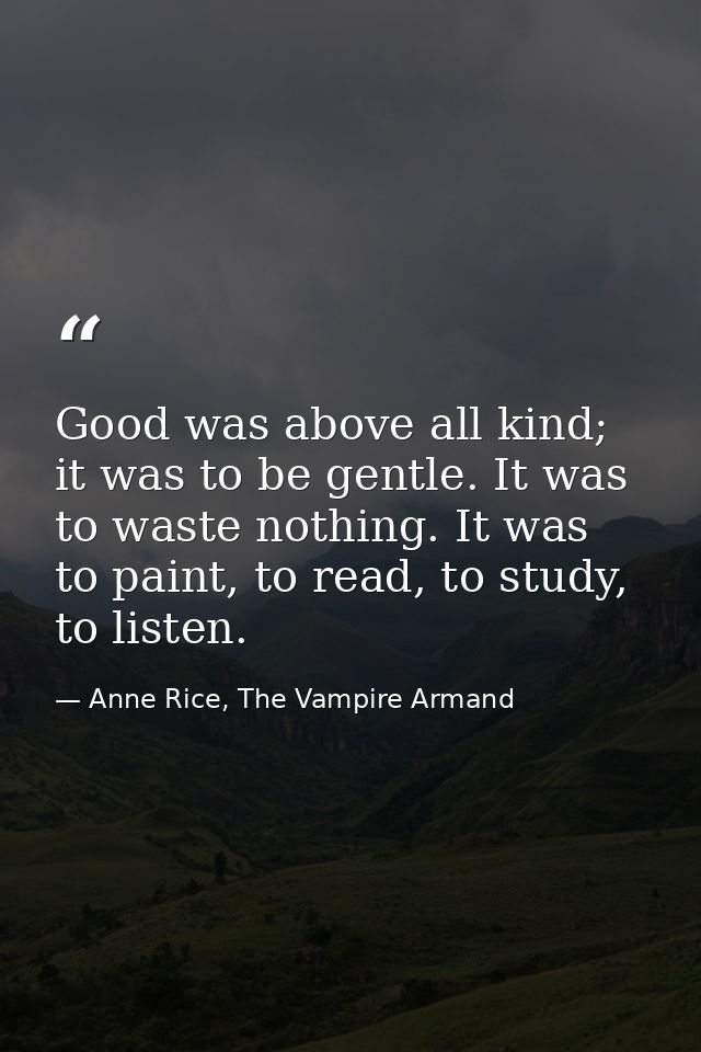 Good was above all kind; it was to be gentle. It was to waste nothing. It was to paint, to read, to study, to listen. — Anne Rice, The Vampire Armand