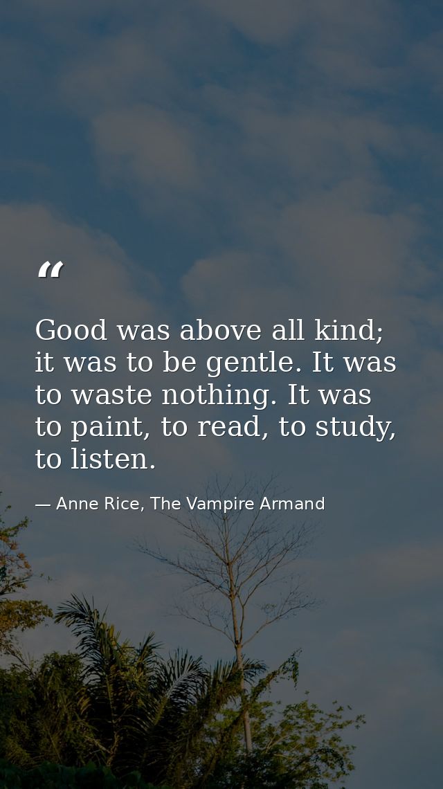 Good was above all kind; it was to be gentle. It was to waste nothing. It was to paint, to read, to study, to listen. — Anne Rice, The Vampire Armand