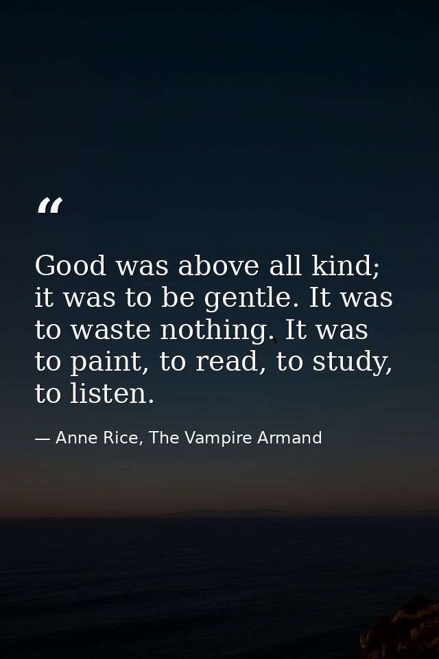 Good was above all kind; it was to be gentle. It was to waste nothing. It was to paint, to read, to study, to listen. — Anne Rice, The Vampire Armand