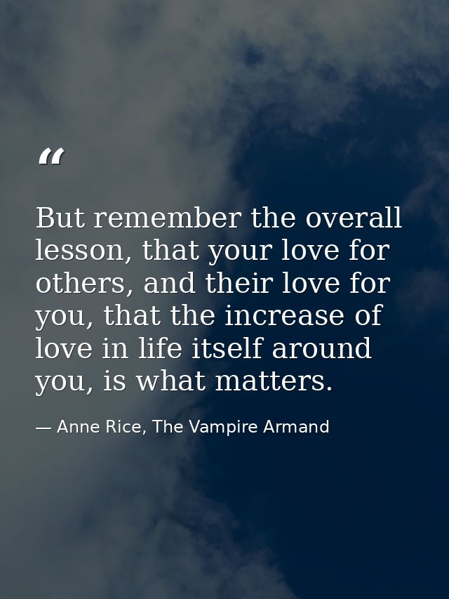 But remember the overall lesson, that your love for others, and their love for you, that the increase of love in life it — Anne Rice, The Vampire Armand