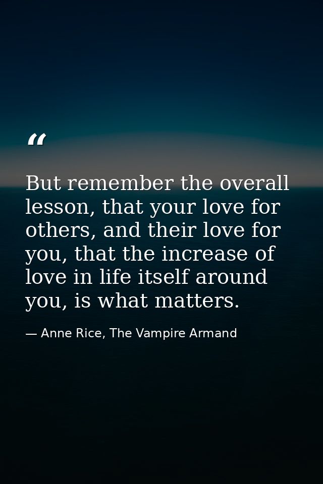 But remember the overall lesson, that your love for others, and their love for you, that the increase of love in life it — Anne Rice, The Vampire Armand