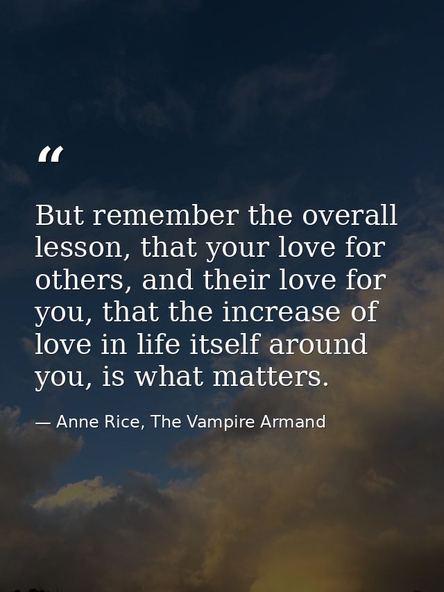 But remember the overall lesson, that your love for others, and their love for you, that the increase of love in life it — Anne Rice, The Vampire Armand