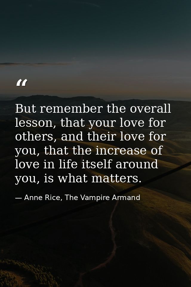 But remember the overall lesson, that your love for others, and their love for you, that the increase of love in life it — Anne Rice, The Vampire Armand