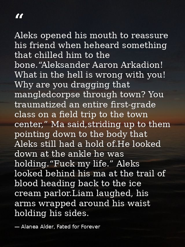 Aleks opened his mouth to reassure his friend when heheard something that chilled him to the bone.“Aleksander Aaron Arka — Alanea Alder, Fated for Forever