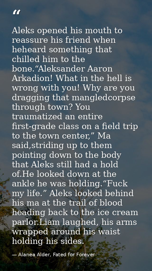 Aleks opened his mouth to reassure his friend when heheard something that chilled him to the bone.“Aleksander Aaron Arka — Alanea Alder, Fated for Forever