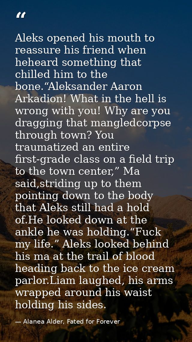 Aleks opened his mouth to reassure his friend when heheard something that chilled him to the bone.“Aleksander Aaron Arka — Alanea Alder, Fated for Forever