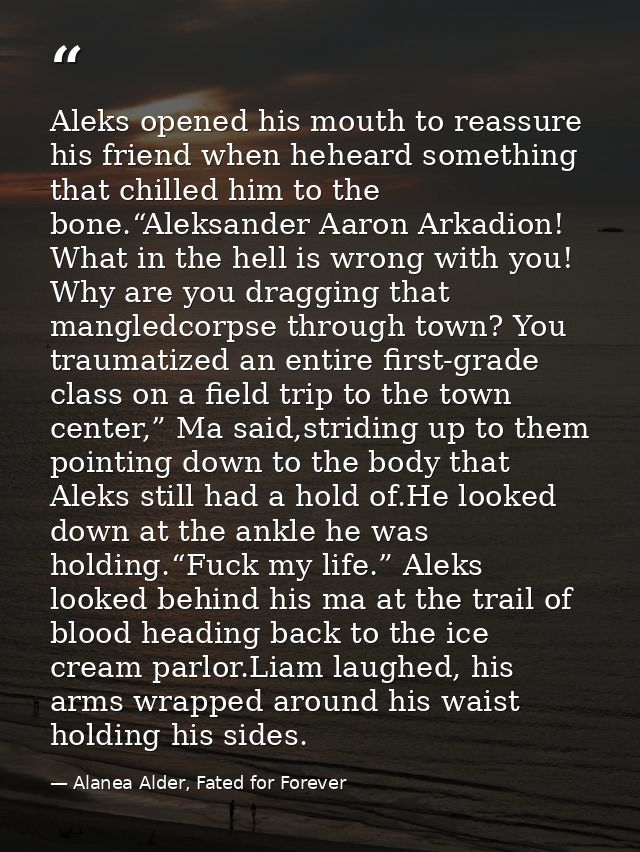 Aleks opened his mouth to reassure his friend when heheard something that chilled him to the bone.“Aleksander Aaron Arka — Alanea Alder, Fated for Forever