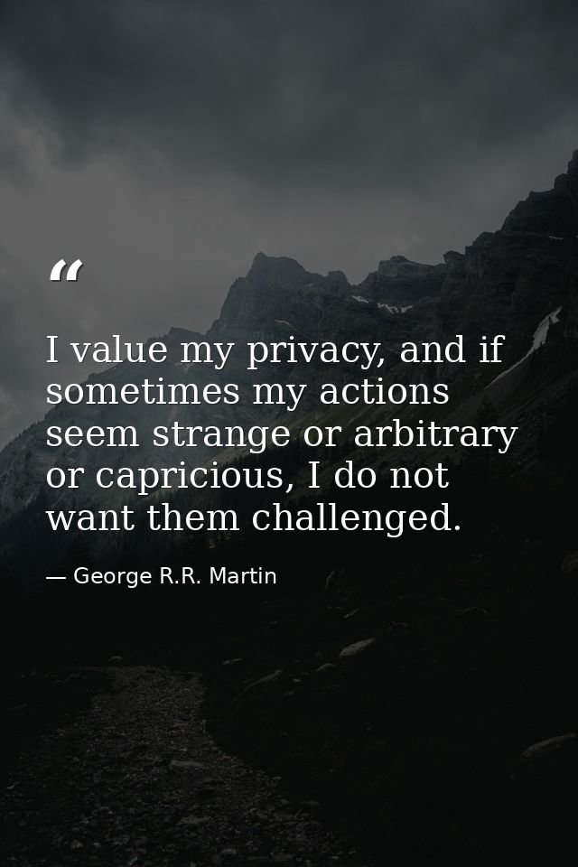 I value my privacy, and if sometimes my actions seem strange or arbitrary or capricious, I do not want them challenged. — George R.R. Martin