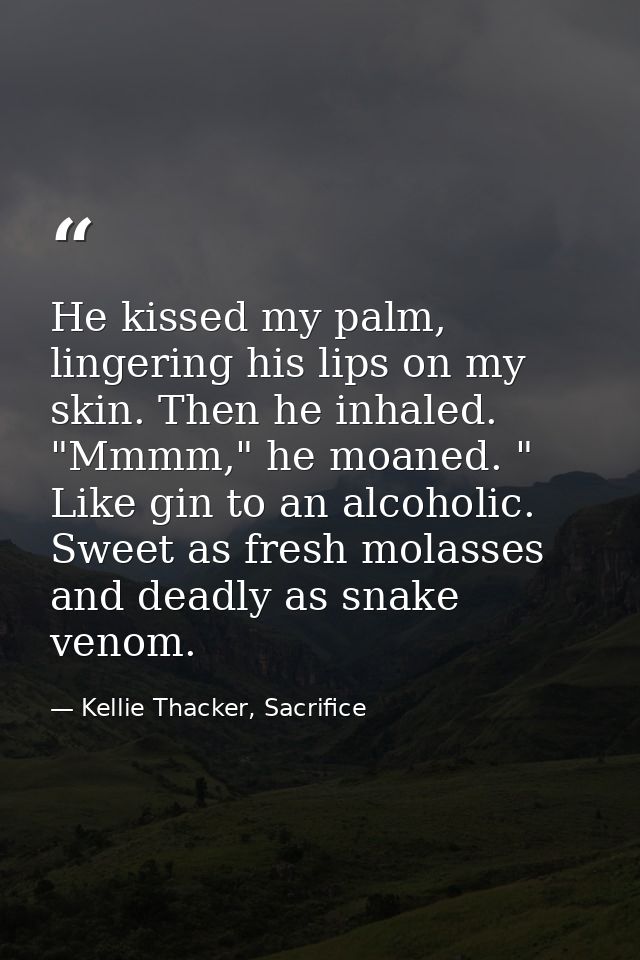 He kissed my palm, lingering his lips on my skin. Then he inhaled. "Mmmm," he moaned. " Like gin to an alcoholic. Sweet  — Kellie Thacker, Sacrifice