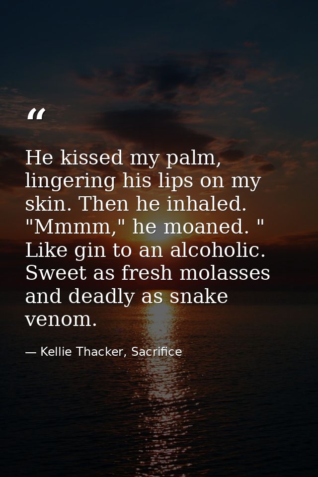 He kissed my palm, lingering his lips on my skin. Then he inhaled. "Mmmm," he moaned. " Like gin to an alcoholic. Sweet  — Kellie Thacker, Sacrifice